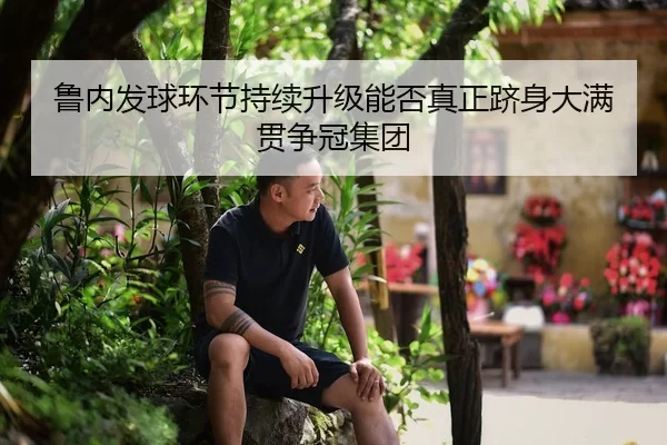 鲁内发球环节持续升级能否真正跻身大满贯争冠集团