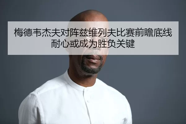 梅德韦杰夫对阵兹维列夫比赛前瞻底线耐心或成为胜负关键