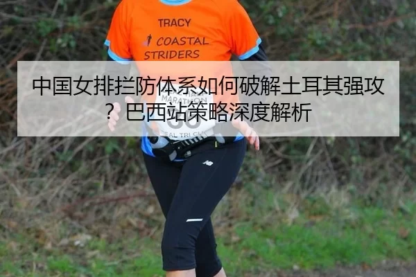 中国女排拦防体系如何破解土耳其强攻？巴西站策略深度解析