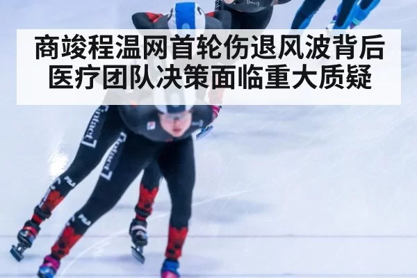 商竣程温网首轮伤退风波背后医疗团队决策面临重大质疑
