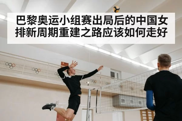 巴黎奥运小组赛出局后的中国女排新周期重建之路应该如何走好