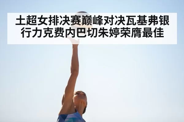 土超女排决赛巅峰对决瓦基弗银行力克费内巴切朱婷荣膺最佳
