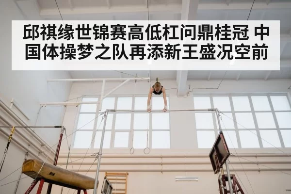 邱祺缘世锦赛高低杠问鼎桂冠 中国体操梦之队再添新王盛况空前