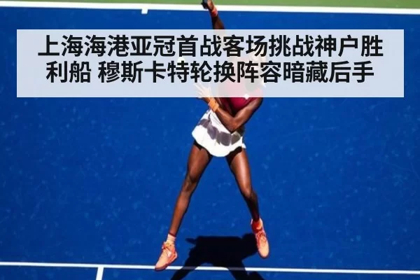 上海海港亚冠首战客场挑战神户胜利船 穆斯卡特轮换阵容暗藏后手