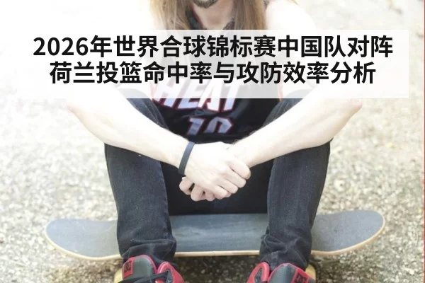 2026年世界合球锦标赛中国队对阵荷兰投篮命中率与攻防效率分析